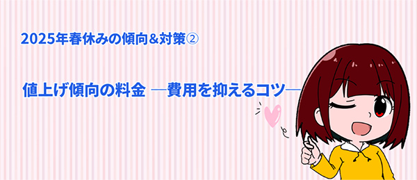 2025 年春休みの傾向＆対策➁｜値上げ傾向の料金 ―費用を抑えるコツ—